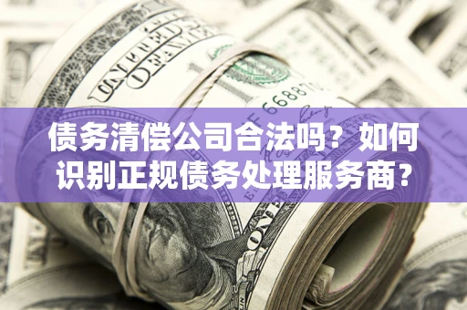 武汉债务清偿公司合法吗？如何识别正规债务处理服务商？