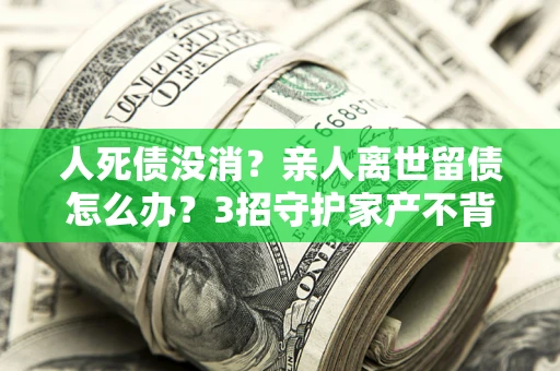 武汉人死债没消？亲人离世留债怎么办？3招守护家产不背锅