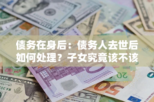 武汉债务在身后：债务人去世后如何处理？子女究竟该不该还钱？