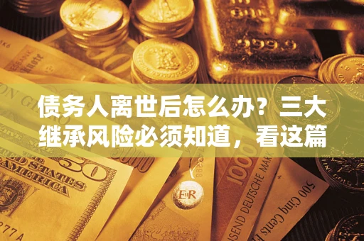 武汉债务人离世后怎么办？三大继承风险必须知道，看这篇就够了