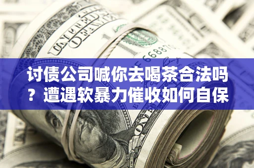 武汉讨债公司喊你去喝茶合法吗？遭遇软暴力催收如何自保？