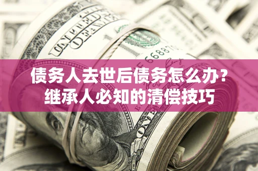 武汉债务人去世后债务怎么办？继承人必知的清偿技巧